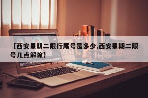【西安星期二限行尾号是多少,西安星期二限号几点解除】