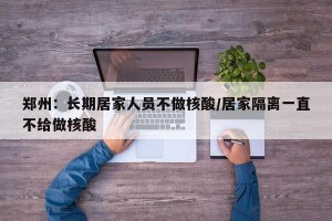 郑州：长期居家人员不做核酸/居家隔离一直不给做核酸