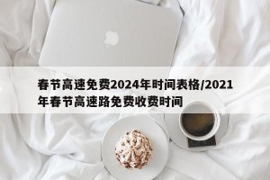 春节高速免费2024年时间表格/2021年春节高速路免费收费时间