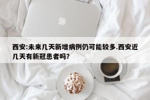 西安:未来几天新增病例仍可能较多.西安近几天有新冠患者吗？