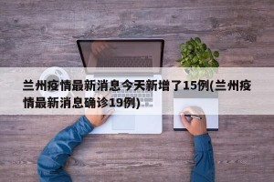 兰州疫情最新消息今天新增了15例(兰州疫情最新消息确诊19例)
