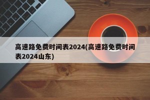 高速路免费时间表2024(高速路免费时间表2024山东)