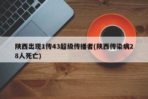 陕西出现1传43超级传播者(陕西传染病28人死亡)