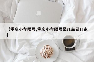 【重庆小车限号,重庆小车限号是几点到几点】