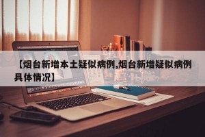 【烟台新增本土疑似病例,烟台新增疑似病例具体情况】