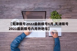 【天津限号2022最新限号6月,天津限号2021最新限号六月外地车】