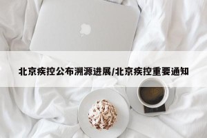 北京疾控公布溯源进展/北京疾控重要通知