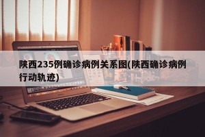 陕西235例确诊病例关系图(陕西确诊病例行动轨迹)