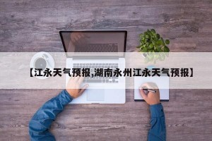 【江永天气预报,湖南永州江永天气预报】