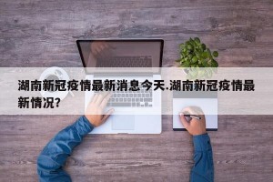 湖南新冠疫情最新消息今天.湖南新冠疫情最新情况？