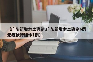 【广东新增本土确诊,广东新增本土确诊6例无症状转确诊1例】