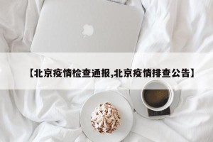 【北京疫情检查通报,北京疫情排查公告】