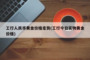 工行人民币黄金价格走势(工行今日实物黄金价格)