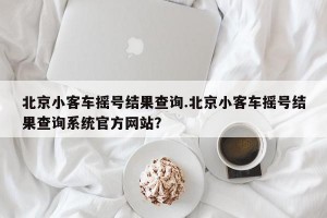 北京小客车摇号结果查询.北京小客车摇号结果查询系统官方网站？