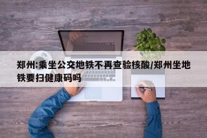 郑州:乘坐公交地铁不再查验核酸/郑州坐地铁要扫健康码吗