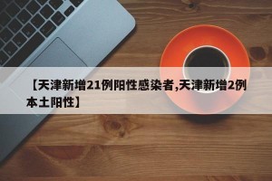 【天津新增21例阳性感染者,天津新增2例本土阳性】