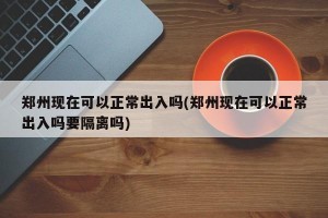 郑州现在可以正常出入吗(郑州现在可以正常出入吗要隔离吗)