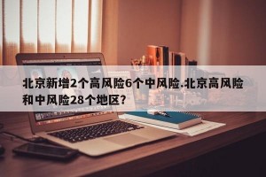 北京新增2个高风险6个中风险.北京高风险和中风险28个地区？