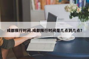 成都限行时间.成都限行时间是几点到几点？