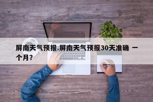 屏南天气预报.屏南天气预报30天准确 一个月？