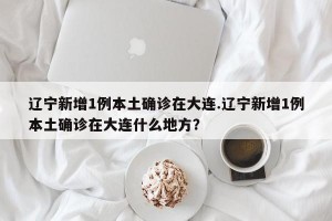 辽宁新增1例本土确诊在大连.辽宁新增1例本土确诊在大连什么地方？