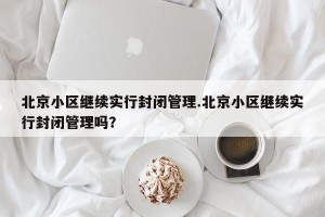 北京小区继续实行封闭管理.北京小区继续实行封闭管理吗？