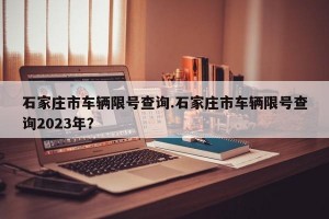 石家庄市车辆限号查询.石家庄市车辆限号查询2023年？