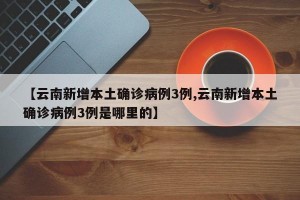 【云南新增本土确诊病例3例,云南新增本土确诊病例3例是哪里的】