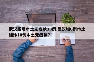 武汉新增本土无症状18例.武汉增6例本土确诊10例本土无症状？
