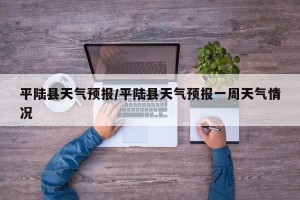 平陆县天气预报/平陆县天气预报一周天气情况
