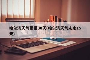 哈尔滨天气预报30天(哈尔滨天气未来15天)