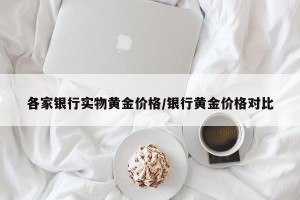 各家银行实物黄金价格/银行黄金价格对比
