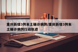 重庆新增3例本土确诊病例/重庆新增3例本土确诊病例行动轨迹