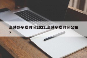 高速路免费时间2022.高速免费时间公布？
