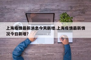上海疫情最新消息今天新增.上海疫情最新情况今日新增？