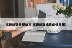 福建新冠最新情况.福建新冠病毒疫情最新？