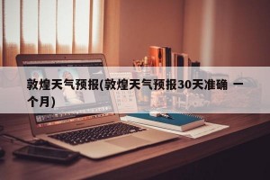 敦煌天气预报(敦煌天气预报30天准确 一个月)