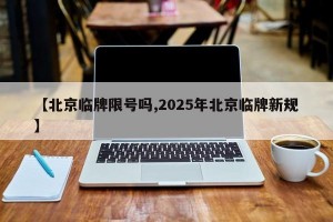 【北京临牌限号吗,2025年北京临牌新规】