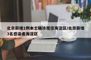 北京新增1例本土确诊现住海淀区/北京新增3名感染者海淀区