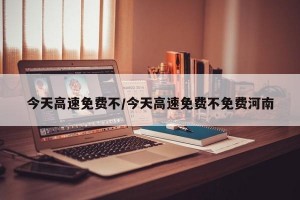今天高速免费不/今天高速免费不免费河南