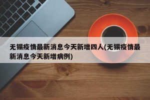 无锡疫情最新消息今天新增四人(无锡疫情最新消息今天新增病例)
