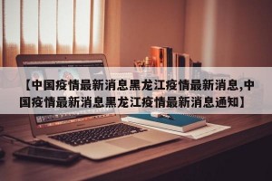 【中国疫情最新消息黑龙江疫情最新消息,中国疫情最新消息黑龙江疫情最新消息通知】