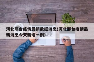 河北邢台疫情最新数据消息(河北邢台疫情最新消息今天新增一例)