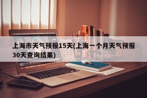 上海市天气预报15天(上海一个月天气预报30天查询结果)