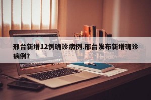邢台新增12例确诊病例.邢台发布新增确诊病例？