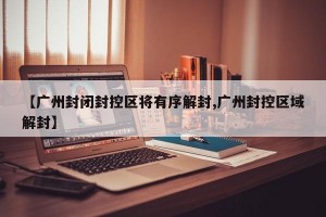【广州封闭封控区将有序解封,广州封控区域解封】