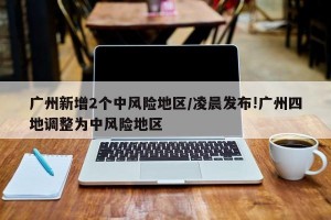 广州新增2个中风险地区/凌晨发布!广州四地调整为中风险地区