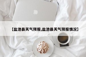 【盐池县天气预报,盐池县天气预报情况】