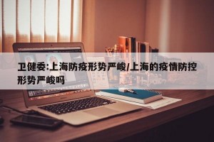 卫健委:上海防疫形势严峻/上海的疫情防控形势严峻吗