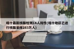 喀什最新核酸检测14人阳性(喀什地区已进行核酸采样283万人)